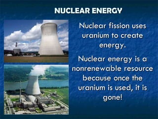NUCLEAR ENERGY Nuclear fission uses uranium to create energy. Nuclear energy is a nonrenewable resource because once the uranium is used, it is gone! 