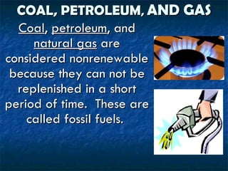 COAL, PETROLEUM ,  AND GAS Coal ,  petroleum , and  natural gas  are considered nonrenewable because they can not be replenished in a short period of time.  These are called fossil fuels.  