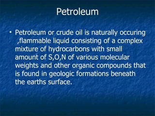 Petroleum or crude oil is naturally occuring  ,flammable liquid consisting of a complex mixture of hydrocarbons with small amount of S,O,N of various molecular weights and other organic compounds that is found in geologic formations beneath the earths surface. Petroleum 