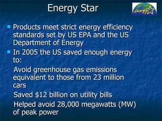 Energy Star Products meet strict energy efficiency standards set by US EPA and the US Department of Energy In 2005 the US saved enough energy to:  Avoid greenhouse gas emissions equivalent to those from 23 million cars  Saved $12 billion on utility bills Helped avoid 28,000 megawatts (MW) of peak power 