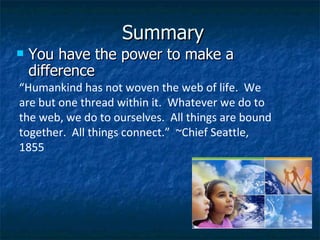Summary You have the power to make a difference “ Humankind has not woven the web of life.  We are but one thread within it.  Whatever we do to the web, we do to ourselves.  All things are bound together.  All things connect.”  ~Chief Seattle, 1855 