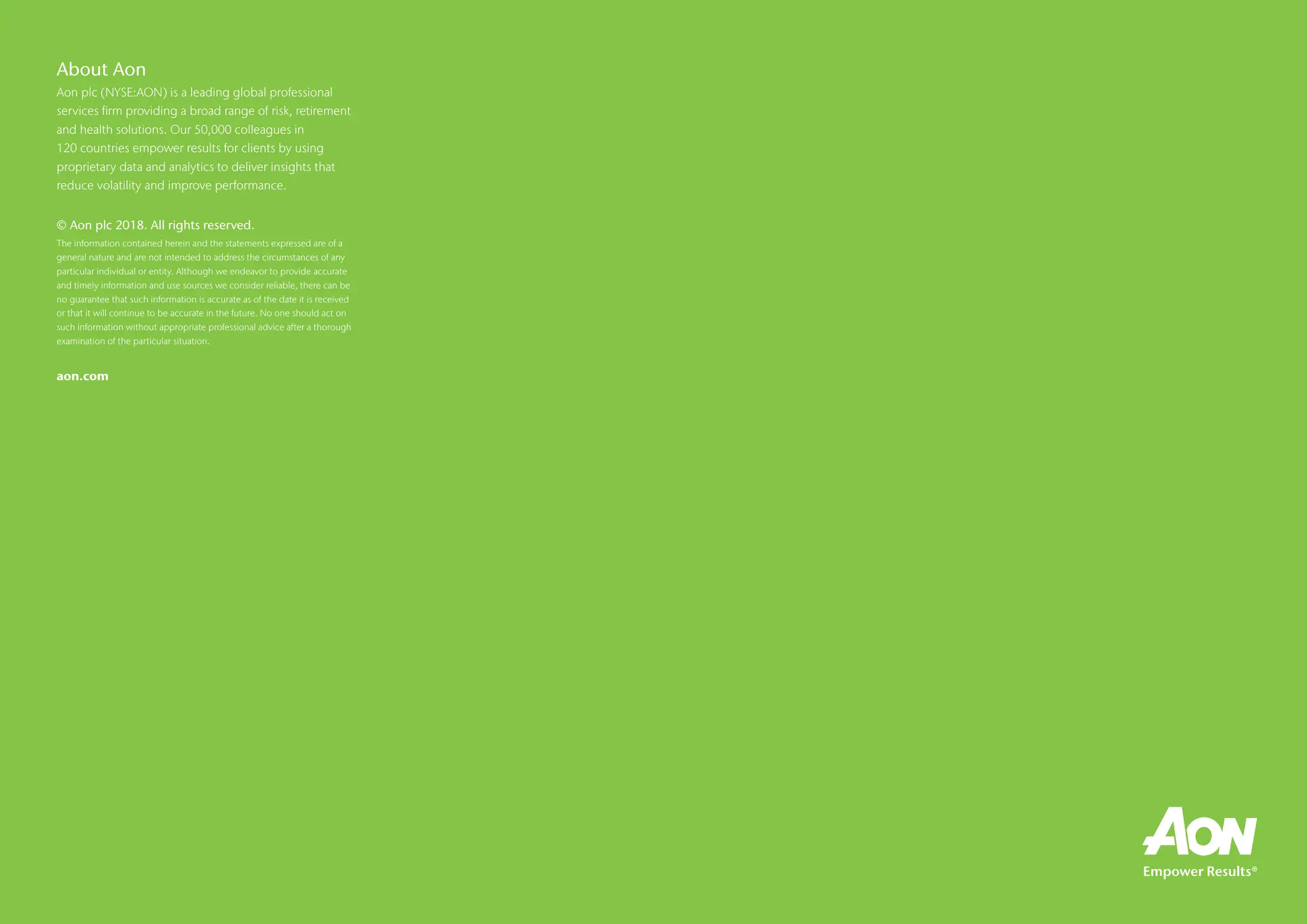 About Aon
Aon plc (NYSE:AON) is a leading global professional
services firm providing a broad range of risk, retirement
and health solutions. Our 50,000 colleagues in
120 countries empower results for clients by using
proprietary data and analytics to deliver insights that
reduce volatility and improve performance.
© Aon plc 2018. All rights reserved.
The information contained herein and the statements expressed are of a
general nature and are not intended to address the circumstances of any
particular individual or entity. Although we endeavor to provide accurate
and timely information and use sources we consider reliable, there can be
no guarantee that such information is accurate as of the date it is received
or that it will continue to be accurate in the future. No one should act on
such information without appropriate professional advice after a thorough
examination of the particular situation.
aon.com
 