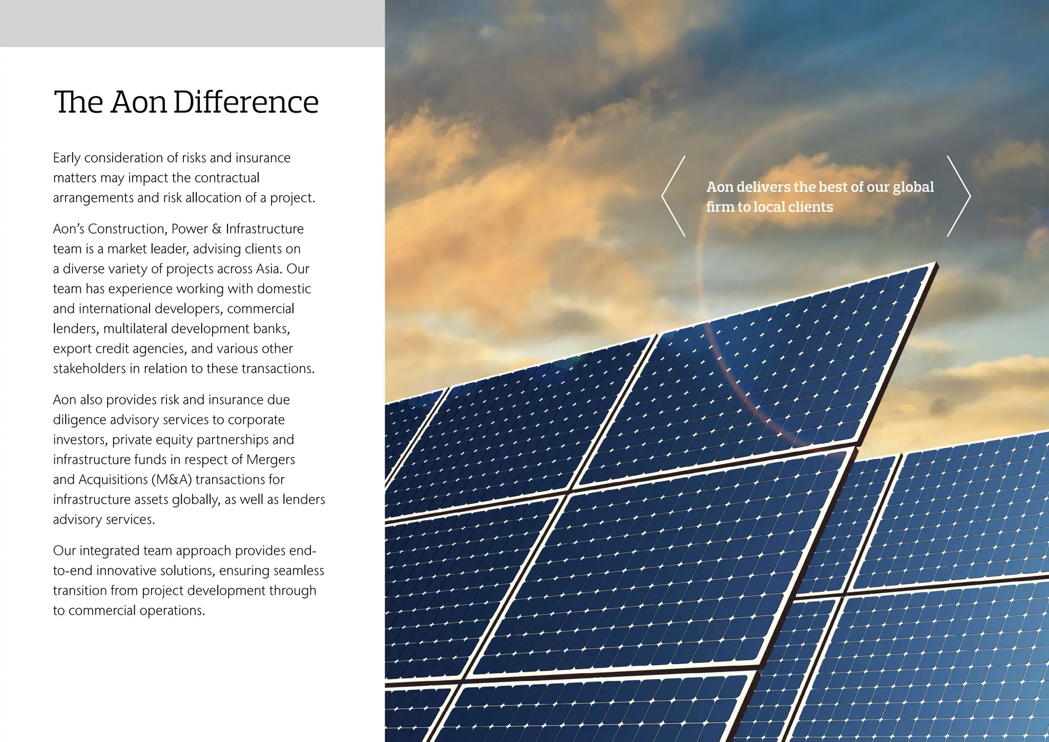 The Aon Difference
Early consideration of risks and insurance
matters may impact the contractual
arrangements and risk allocation of a project.
Aon’s Construction, Power & Infrastructure
team is a market leader, advising clients on
a diverse variety of projects across Asia. Our
team has experience working with domestic
and international developers, commercial
lenders, multilateral development banks,
export credit agencies, and various other
stakeholders in relation to these transactions.
Aon also provides risk and insurance due
diligence advisory services to corporate
investors, private equity partnerships and
infrastructure funds in respect of Mergers
and Acquisitions (M&A) transactions for
infrastructure assets globally, as well as lenders
advisory services.
Our integrated team approach provides end-
to-end innovative solutions, ensuring seamless
transition from project development through
to commercial operations.
Aon delivers the best of our global
firm to local clients
Risk Landscape
Who We Are Aon Client Promise Who Can Help?
Risk, Consulting & Insurance
Solutions
The Aon Difference
 
