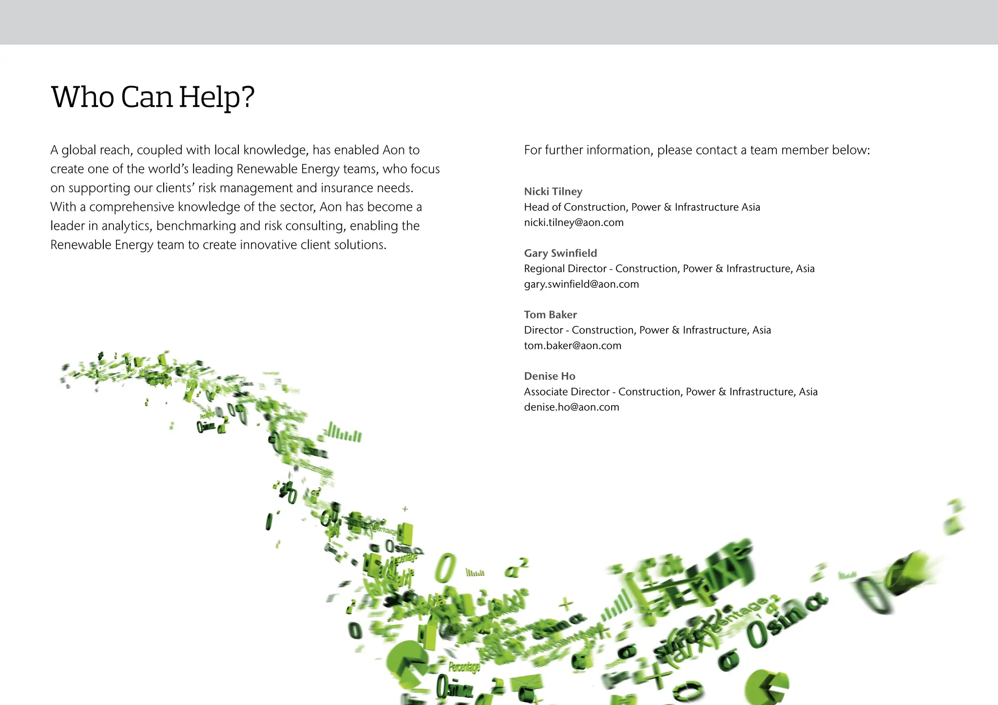 Who Can Help?
A global reach, coupled with local knowledge, has enabled Aon to
create one of the world’s leading Renewable Energy teams, who focus
on supporting our clients’ risk management and insurance needs.
With a comprehensive knowledge of the sector, Aon has become a
leader in analytics, benchmarking and risk consulting, enabling the
Renewable Energy team to create innovative client solutions.
Nicki Tilney
Head of Construction, Power & Infrastructure Asia
nicki.tilney@aon.com
Gary Swinfield
Regional Director - Construction, Power & Infrastructure, Asia
gary.swinfield@aon.com
Tom Baker
Director - Construction, Power & Infrastructure, Asia
tom.baker@aon.com
Denise Ho
Associate Director - Construction, Power & Infrastructure, Asia
denise.ho@aon.com
For further information, please contact a team member below:
Risk Landscape
Who We Are The Aon Difference Aon Client Promise
Risk, Consulting & Insurance
Solutions
Who Can Help?
 
