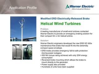 Helical Wind Turbines
Problem:
A leading manufacturer of small wind turbines contacted
Warner Electric to provide an emergency braking solution for
their compact 5m x 3m helical turbine.
Solution:
Warner Electric engineers developed the new ERD SZ 450a
maintenance-free brake that would fit into the extremely
compact space envelope.
• ERD brake provides emergency fail-to-safe protection
(during power outages).
• 450 Nm torque rating achieved with only 20W energy
consumption
• Reversed brake mounting which allows the brake to
mount directly to the generator
• Power supply also provided
• Hundreds of units have been supplied
Application Profile
Modified ERD Electrically-Released Brake
With Cover
 