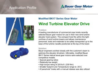 Application Profile
Wind Turbine Elevator Drive
Problem:
A leading manufacturer of commercial rope hoists recently
selected Bauer gear motors for use in their new wind turbine
elevator hoist system. The compact hoist fits within the tight
confines of wind turbine towers and allows maintenance
personnel, tools and materials to be safely transported up to the
base of the turbine nacelle positioned at the top of the tower.
Solution:
Bauer engineers worked closely with the customer’s team to
optimize the elevator drivetrain. Ultimately, modified Bauer
BK17 Series helical bevel gear motors were selected over
competitive models.
• Special gearing ratios
• Relatively low weight
• High torque rating of 243 lb.ft. (330 Nm)
• Smaller footprint and Temperature range to -35˚C
• A”parachute” brake with a manual release was also utilized
Modified BK17 Series Gear Motor
 