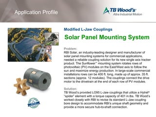 Solar Panel Mounting System
Problem:
RBI Solar, an industry-leading designer and manufacturer of
solar panel mounting systems for commercial applications,
needed a reliable coupling solution for its new single axis tracker
product. The Sunflower™
mounting system rotates rows of
photovoltaic (PV) modules on the East/West axis to follow the
sun and maximize energy production. In large-scale commercial
installations rows can be 400 ft. long, made up of approx. 35 ft.
sections (approx. 12 modules). The couplings connect the drive
motor to the drivetrain at the end of each row of PV modules.
Solution:
TB Wood’s provided LO95 L-Jaw couplings that utilize a Hytrel®
“spider” element with a torque capacity of 401 in.lbs. TB Wood’s
worked closely with RBI to revise its standard L-Jaw coupling
bore design to accommodate RBI’s unique shaft geometry and
provide a more secure hub-to-shaft connection.
Application Profile
Modified L-Jaw Couplings
 
