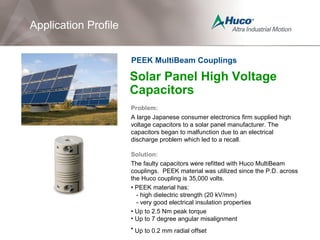 Solar Panel High Voltage
Capacitors
Problem:
A large Japanese consumer electronics firm supplied high
voltage capacitors to a solar panel manufacturer. The
capacitors began to malfunction due to an electrical
discharge problem which led to a recall.
Solution:
The faulty capacitors were refitted with Huco MultiBeam
couplings. PEEK material was utilized since the P.D. across
the Huco coupling is 35,000 volts.
• PEEK material has:
- high dielectric strength (20 kV/mm)
- very good electrical insulation properties
• Up to 2.5 Nm peak torque
• Up to 7 degree angular misalignment
• Up to 0.2 mm radial offset
Application Profile
PEEK MultiBeam Couplings
 