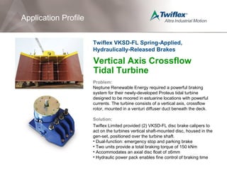 Vertical Axis Crossflow
Tidal Turbine
Problem:
Neptune Renewable Energy required a powerful braking
system for their newly-developed Proteus tidal turbine
designed to be moored in estuarine locations with powerful
currents. The turbine consists of a vertical axis, crossflow
rotor, mounted in a venturi diffuser duct beneath the deck.
Solution:
Twiflex Limited provided (2) VKSD-FL disc brake calipers to
act on the turbines vertical shaft-mounted disc, housed in the
gen-set, positioned over the turbine shaft.
• Dual-function: emergency stop and parking brake
• Two units provide a total braking torque of 150 kNm
• Accommodates an axial disc float of ±6mm
• Hydraulic power pack enables fine control of braking time
Application Profile
Twiflex VKSD-FL Spring-Applied,
Hydraulically-Released Brakes
 