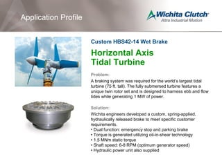 Horizontal Axis
Tidal Turbine
Problem:
A braking system was required for the world’s largest tidal
turbine (75 ft. tall). The fully submersed turbine features a
unique twin rotor set and is designed to harness ebb and flow
tides while generating 1 MW of power.
Solution:
Wichita engineers developed a custom, spring-applied,
hydraulically released brake to meet specific customer
requirements.
• Dual function: emergency stop and parking brake
• Torque is generated utilizing oil-in-shear technology
• 1.5 MNm static torque
• Shaft speed: 6-8 RPM (optimum generator speed)
• Hydraulic power unit also supplied
Application Profile
Custom HBS42-14 Wet Brake
 