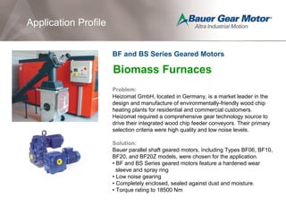 Application Profile
Biomass Furnaces
Problem:
Heizomat GmbH, located in Germany, is a market leader in the
design and manufacture of environmentally-friendly wood chip
heating plants for residential and commercial customers.
Heizomat required a comprehensive gear technology source to
drive their integrated wood chip feeder conveyors. Their primary
selection criteria were high quality and low noise levels.
Solution:
Bauer parallel shaft geared motors, including Types BF06, BF10,
BF20, and BF20Z models, were chosen for the application.
• BF and BS Series geared motors feature a hardened wear
sleeve and spray ring
• Low noise gearing
• Completely enclosed, sealed against dust and moisture.
• Torque rating to 18500 Nm
BF and BS Series Geared Motors
 