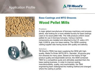 Wood Pellet Mills
Problem:
A major global manufacturer of biomass machinery and process
plants, was looking for a more reliable foundry for base castings
used on its wood pellet mills. The mills produce uniform wood
pellets for use in biomass furnaces. Various machine
components are installed and attached to the 5 ft. wide x 6 ft.
high, 6,000 lb. gray iron base casting. The OEM’s existing
casting supplier was having issues with quality and delivery.
Solution:
TB Wood’s (TBW) has been supplying the OEM with high-
quality, Made-To-Order (MTO) 60 in. diameter, 30-groove gray
iron sheaves for many years. Based on the history of high
product quality and dependable service, the OEM contacted
TBW for a competitive quote and ultimately awarded them the
base casting business. In order to improve casting
manufacturability, quality, and machinability, the TBW
engineering team redesigned the molding method and changed
where the casting is parted.
Application Profile
Base Castings and MTO Sheaves
 