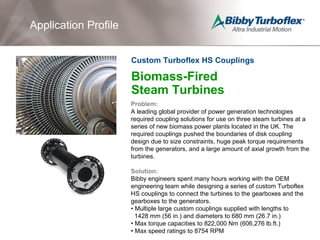Biomass-Fired
Steam Turbines
Problem:
A leading global provider of power generation technologies
required coupling solutions for use on three steam turbines at a
series of new biomass power plants located in the UK. The
required couplings pushed the boundaries of disk coupling
design due to size constraints, huge peak torque requirements
from the generators, and a large amount of axial growth from the
turbines.
Solution:
Bibby engineers spent many hours working with the OEM
engineering team while designing a series of custom Turboflex
HS couplings to connect the turbines to the gearboxes and the
gearboxes to the generators.
• Multiple large custom couplings supplied with lengths to
1428 mm (56 in.) and diameters to 680 mm (26.7 in.)
• Max torque capacities to 822,000 Nm (606,276 lb.ft.)
• Max speed ratings to 8754 RPM
Application Profile
Custom Turboflex HS Couplings
 
