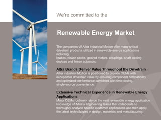 We’re committed to the
Renewable Energy Market
The companies of Altra Industrial Motion offer many critical
drivetrain products utilized in renewable energy applications
including
brakes, power packs, geared motors, couplings, shaft locking
devices and linear actuators.
Altra Brands Deliver Value Throughout the Drivetrain
Altra Industrial Motion is positioned to provide OEMs with
exceptional drivetrain value by ensuring component compatibility
and optimized performance combined with time-saving,
single-source convenience.
Extensive Technical Experience in Renewable Energy
Applications
Major OEMs routinely rely on the vast renewable energy application
knowledge of Altra’s engineering teams that collaborate to
thoroughly analyze specific customer applications and then apply
the latest technologies in design, materials and manufacturing.
 