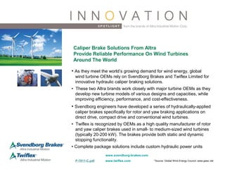 www.svendborg-brakes.com
• As they meet the world’s growing demand for wind energy, global
wind turbine OEMs rely on Svendborg Brakes and Twiflex Limited for
innovative hydraulic caliper braking solutions.
• These two Altra brands work closely with major turbine OEMs as they
develop new turbine models of various designs and capacities, while
improving efficiency, performance, and cost-effectiveness.
• Svendborg engineers have developed a series of hydraulically-applied
caliper brakes specifically for rotor and yaw braking applications on
direct drive, compact drive and conventional wind turbines.
• Twiflex is recognized by OEMs as a high quality manufacturer of rotor
and yaw caliper brakes used in small- to medium-sized wind turbines
(typically 20-200 kW). The brakes provide both static and dynamic
stopping functionality.
• Complete package solutions include custom hydraulic power units
Caliper Brake Solutions From Altra
Provide Reliable Performance On Wind Turbines
Around The World
www.twiflex.comP-7811-C.pdf *Source: Global Wind Energy Council; www.gwec.net
 