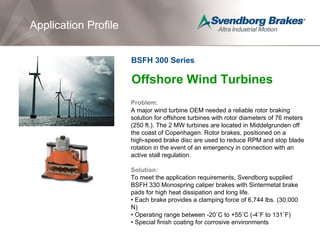 Offshore Wind Turbines
Problem:
A major wind turbine OEM needed a reliable rotor braking
solution for offshore turbines with rotor diameters of 76 meters
(250 ft.). The 2 MW turbines are located in Middelgrunden off
the coast of Copenhagen. Rotor brakes, positioned on a
high-speed brake disc are used to reduce RPM and stop blade
rotation in the event of an emergency in connection with an
active stall regulation.
Solution:
To meet the application requirements, Svendborg supplied
BSFH 330 Monospring caliper brakes with Sintermetal brake
pads for high heat dissipation and long life.
• Each brake provides a clamping force of 6,744 lbs. (30,000
N)
• Operating range between -20˚C to +55˚C (-4˚F to 131˚F)
• Special finish coating for corrosive environments
Application Profile
BSFH 300 Series
Application Profile
 