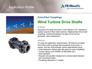 Wind Turbine Drive Shafts
Problem:
Operators of a large wind farm in the Western U.S. needed to
update several of their older turbines. Replacement drive shaft
couplings, positioned between the gear drive and the
generator, were needed fast.
Solution:
To meet the application requirements, TB Wood’s provided
Form-Flex shaft couplings that consisted of two hubs, a
spacer, and two high-strength carbon steel flexible discs.
• Units featured a splicer type slip spine for easy installation
• Torque rating up to 270kNm (2,400,000in.lbs.)
• Zero backlash
• Angular and parallel misalignment compensated between
two connected shafts
• Couplings delivered in 7 weeks
Application Profile
Form-Flex®
Couplings
 
