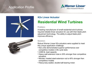 Residential Wind Turbines
Problem:
A leading manufacturer of small residential wind turbines
required reliable linear actuators for use with their blade pitch
adjustment technology. The ability to adjust blade pitch
improves efficiency.
Solution:
Robust Warner Linear K2x actuators were supplied to meet
this unique application challenge.
• K2x units demonstrated superior performance over
competitive models in life cycle tests
• 2,800 lb. load capacity
• Heavy wall extension tube is 30% stronger than competitive
actuators
• Nitrotec®
treated steel extension rod is 40% stronger than
competitive models
• Heavy-duty sealed, double ball bearing motor
Application Profile
K2x Linear Actuator
Application Profile
 
