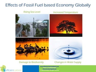 Effects of Fossil Fuel based Economy Globally
           Rising Sea Level                         Increased Temperature




       Damage to Biodiversity                          Changes in Water Supply
                          www.efficientcarbon.wordpress.com
                                Phone: +91 9000345588
                               efficientcarbon@gmail.com
                          © efficientcarbon, All rights reserved
 