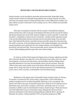 RENEWABLE AND NON-RENEWABLE ENERGY.


Energy resources can be described as renewable and non-renewable. Renewable energy
sources are those which are continually being replaced such as energy from the sun (solar)
and wind. If an energy resource is being used faster than it can be replaced (for example, coal
takes millions of years to form) then it will eventually run out. This is called a non-renewable
energy source.


        These days most people are familiar with the concept of sustainable development,
which on broad terms refers to the type of development that takes into the account the impacts
that human enterprise has on the Earth, trying to mitigate it as much as possible. It means that
the planet’s vulnerability to human activity is factored in. Another equally important concept
is the one that differentiates between renewable and non-renewable energy. Since the early
days of the Industrial Revolution, renewable and non-renewable energy have been powering
the world’s economies. In the developed countries in the northern hemisphere, non-renewable
energy has played a more significant role since modern machines were designed to be
powered by coal and fossil fuels. These non-renewable sources of power have been the main
sources of heat-trapping greenhouse gases that cause climate change.



        In America, oil (fossil fuel) remains the biggest source of energy, supplying more than
40% of the total. Besides, more than 99% of cars and trucks in the country run on oil. Apart
from pollution, oil resources are finite (hence, non-renewable), therefore finding cleaner,
renewable alternatives is not only environmentally correct, but also necessary. Since the
1980s we have grown more acutely aware of the need to shift the economy to renewable
energy, that is, energy that relies on sources that reproduce themselves in self-perpetuating
cycles, such as water, sun power, wind and plant- and waste-based energy.



        Hydropower is the largest source of renewable energy currently in place. In Norway,
for instance, it accounts for 99% of the country’s energy matrix. In the United States it
produces enough power for 28 million households. Bioenergy is also very popular. This
generic term refers to any type of renewable energy that is made out of raw materials such as
agricultural crops, crop wastes or residues, wood wastes, municipal wastes etc. It’s more
commonly available as part of a fuel blend (for instance, ethanol and gas). Wind and solar are
also much-talked about sources of renewable energy, although they still account for a
relatively small portion of the electricity being produced worldwide. But it’s growing. In
Denmark, for instance, wind accounted for 18.9% of electricity production in 2008.
 