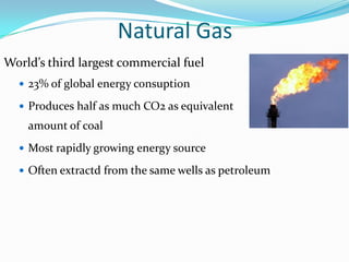 Natural Gas
World’s third largest commercial fuel
   23% of global energy consuption

   Produces half as much CO2 as equivalent
    amount of coal
   Most rapidly growing energy source

   Often extractd from the same wells as petroleum
 