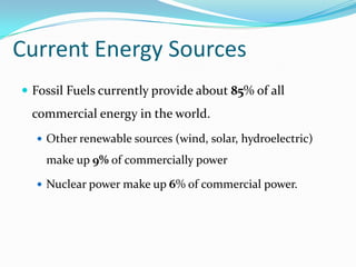 Current Energy Sources
 Fossil Fuels currently provide about 85% of all
 commercial energy in the world.
   Other renewable sources (wind, solar, hydroelectric)

    make up 9% of commercially power

   Nuclear power make up 6% of commercial power.
 