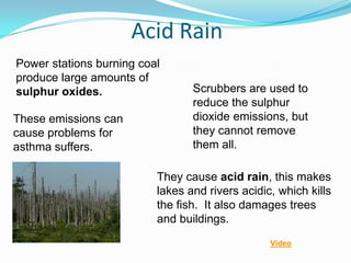 Acid Rain
Power stations burning coal
produce large amounts of
sulphur oxides.                  Scrubbers are used to
                                 reduce the sulphur
These emissions can              dioxide emissions, but
cause problems for               they cannot remove
asthma suffers.                  them all.

                          They cause acid rain, this makes
                          lakes and rivers acidic, which kills
                          the fish. It also damages trees
                          and buildings.
                                                 Video
 