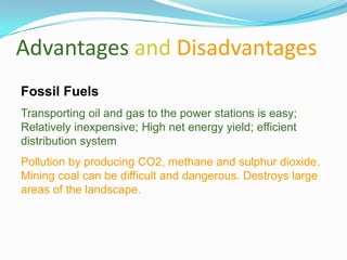 Advantages and Disadvantages
Fossil Fuels
Transporting oil and gas to the power stations is easy;
Relatively inexpensive; High net energy yield; efficient
distribution system
Pollution by producing CO2, methane and sulphur dioxide.
Mining coal can be difficult and dangerous. Destroys large
areas of the landscape.
 