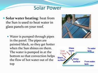 Solar Power
 Solar water heating: heat from
 the Sun is used to heat water in
 glass panels on your roof.

   Water is pumped through pipes
    in the panel. The pipes are
    painted black, so they get hotter
    when the Sun shines on them.
    The water is pumped in at the
    bottom so that convection helps
    the flow of hot water out of the
    top
 