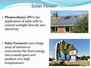 Solar Power

 Photovoltaics (PV): the
 application of solar cells to
 convert sunlight directly into
 electricity



 Solar Furnaces: use a huge
 array of mirrors to
 concentrate the Sun’s energy
 into a small space and
 produce very high
 temperatures
 