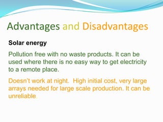 Advantages and Disadvantages
Solar energy
Pollution free with no waste products. It can be
used where there is no easy way to get electricity
to a remote place.
Doesn’t work at night. High initial cost, very large
arrays needed for large scale production. It can be
unreliable.
 