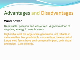 Advantages and Disadvantages
Wind power
Renewable, pollution and waste free. A good method of
supplying energy to remote areas
High initial cost for large scale generation, not reliable in
calm weather. Not predictable – some days have no wind.
Large wind farms have environmental impact, both visual
and noise. Can kill birds.
 