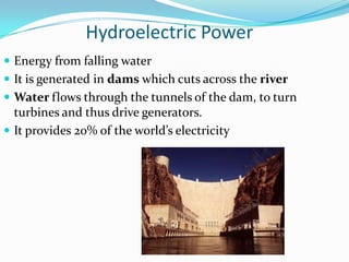 Hydroelectric Power
 Energy from falling water
 It is generated in dams which cuts across the river
 Water flows through the tunnels of the dam, to turn
  turbines and thus drive generators.
 It provides 20% of the world’s electricity
 