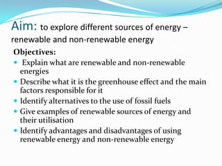 Aim: to explore different sources of energy –
renewable and non-renewable energy
Objectives:
 Explain what are renewable and non-renewable
  energies
 Describe what it is the greenhouse effect and the main
  factors responsible for it
 Identify alternatives to the use of fossil fuels
 Give examples of renewable sources of energy and
  their utilisation
 Identify advantages and disadvantages of using
  renewable energy and non-renewable energy
 