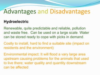 Advantages and Disadvantages
Hydroelectric
Renewable, quite predictable and reliable, pollution
and waste free. Can be used on a large scale. Water
can be stored ready to cope with picks in demand.
Costly to install, hard to find a suitable site (impact on
residents and the environment)
Environmental impact: It will flood a vary large area
upstream causing problems for the animals that used
to live there; water quality and quantity downstream
can be affected
 
