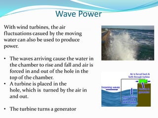 Wave Power
With wind turbines, the air
fluctuations casued by the moving
water can also be used to produce
power.

• The waves arriving cause the water in
  the chamber to rise and fall and air is
  forced in and out of the hole in the
  top of the chamber.
• A turbine is placed in the
  hole, which is turned by the air in
  and out.

• The turbine turns a generator
 
