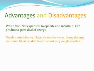 Advantages and Disadvantages
Waste free. Not expensive to operate and maintain. Can
produce a great deal of energy.

Needs a suitable site. Depends on the waves. Some designs
are noisy. Must be able to withstand very rough weather.
 