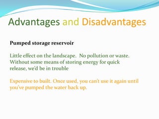 Advantages and Disadvantages
Pumped storage reservoir

Little effect on the landscape. No pollution or waste.
Without some means of storing energy for quick
release, we’d be in trouble

Expensive to built. Once used, you can’t use it again until
you’ve pumped the water back up.
 
