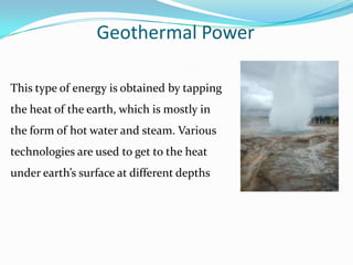 Geothermal Power

This type of energy is obtained by tapping
the heat of the earth, which is mostly in
the form of hot water and steam. Various
technologies are used to get to the heat
under earth’s surface at different depths
 