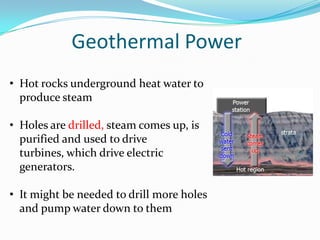 Geothermal Power
• Hot rocks underground heat water to
  produce steam

• Holes are drilled, steam comes up, is
  purified and used to drive
  turbines, which drive electric
  generators.

• It might be needed to drill more holes
  and pump water down to them
 