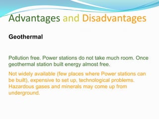Advantages and Disadvantages
Geothermal


Pollution free. Power stations do not take much room. Once
geothermal station built energy almost free.
Not widely available (few places where Power stations can
be built), expensive to set up, technological problems.
Hazardous gases and minerals may come up from
underground.
 