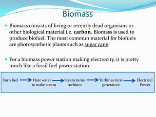 Biomass
  Biomass consists of living or recently dead organisms or
   other biological material i.e. carbon. Biomass is used to
   produce biofuel. The most commun material for biofuels
   are photosynthetic plants such as sugar cane.

  For a biomass power station making electrecity, it is pretty
   much like a fossil fuel power station:

Burn fuel     Heat water     Steam turns    Turbines turn      Electrical
             to make steam     turbines      generators          Power
 