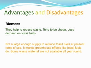 Advantages and Disadvantages
Biomass
They help to reduce waste. Tend to be cheap. Less
demand on fossil fuels.


Not a large enough supply to replace fossil fuels at present
rates of use. It makes greenhouse effects like fossil fuels
do. Some waste material are not available all year round.
 