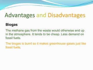 Advantages and Disadvantages
Biogas
The methane gas from the waste would otherwise end up
in the atmosphere. It tends to be cheap. Less demand on
fossil fuels.
The biogas is burnt so it makes greenhouse gases just like
fossil fuels.
 