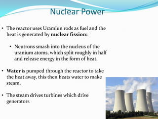 Nuclear Power
• The reactor uses Uramiun rods as fuel and the
  heat is generated by nuclear fission:

   • Neutrons smash into the nucleus of the
     uranium atoms, which split roughly in half
     and release energy in the form of heat.

• Water is pumped through the reactor to take
  the heat away, this then heats water to make
  steam.

• The steam drives turbines which drive
  generators
 