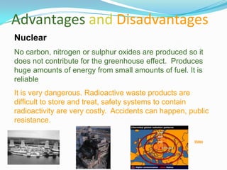Advantages and Disadvantages
Nuclear
No carbon, nitrogen or sulphur oxides are produced so it
does not contribute for the greenhouse effect. Produces
huge amounts of energy from small amounts of fuel. It is
reliable
It is very dangerous. Radioactive waste products are
difficult to store and treat, safety systems to contain
radioactivity are very costly. Accidents can happen, public
resistance.

                                                      Video
 