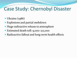 Case Study: Chernobyl Disaster
 Ukraine (1986)
 Explosions and partial meltdown
 Huge radioactive release to atmosphere
 Estimated death toll: 9,000–212,000
 Radioactive fallout and long-term health effects
 
