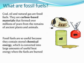 What are fossil fuels?
Coal, oil and natural gas are fossil
fuels. They are carbon-based
materials that formed over
millions of years from the remains
of ancient plants and animals.


Fossil fuels are so useful because
they contain stored chemical
energy, which is converted into
large amounts of useful heat
energy when the fuels are burned
 
