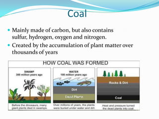 Coal
 Mainly made of carbon, but also contains
  sulfur, hydrogen, oxygen and nitrogen.
 Created by the accumulation of plant matter over
  thousands of years
 