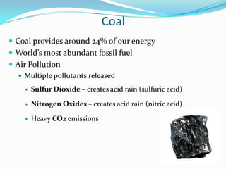 Coal
 Coal provides around 24% of our energy
 World’s most abundant fossil fuel
 Air Pollution
    Multiple pollutants released

        Sulfur Dioxide – creates acid rain (sulfuric acid)

        Nitrogen Oxides – creates acid rain (nitric acid)

        Heavy CO2 emissions
 